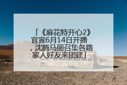 《麻花特开心2》官宣6月14日开播，沈腾马丽召集各路家人好友来团建