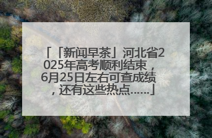 「新闻早茶」河北省2025年高考顺利结束，6月25日左右可查成绩，还有这些热点……