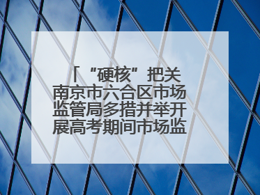 “硬核”把关 南京市六合区市场监管局多措并举开展高考期间市场监管保障工作