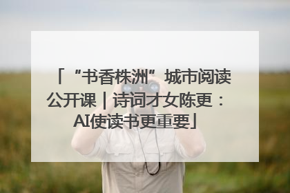 “书香株洲”城市阅读公开课｜诗词才女陈更：AI使读书更重要