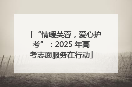 “情暖芙蓉，爱心护考”：2025 年高考志愿服务在行动