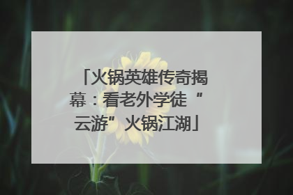 火锅英雄传奇揭幕：看老外学徒“云游”火锅江湖