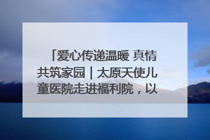 爱心传递温暖 真情共筑家园｜太原天使儿童医院走进福利院，以爱守护童真笑颜！
