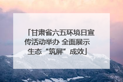 甘肃省六五环境日宣传活动举办 全面展示生态“筑屏”成效