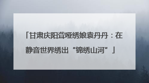 甘肃庆阳聋哑绣娘袁丹丹：在静音世界绣出“锦绣山河”
