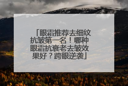 眼霜推荐去细纹抗皱第一名！哪种眼霜抗衰老去皱效果好？跨眼逆袭