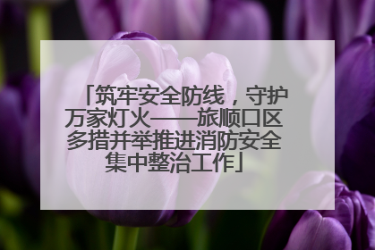 筑牢安全防线，守护万家灯火——旅顺口区多措并举推进消防安全集中整治工作