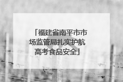 福建省南平市市场监管局扎实护航高考食品安全