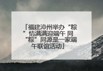 福建漳州举办“粽”情满满迎端午 同“粽”同源是一家端午联谊活动