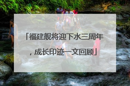 福建舰将迎下水三周年，成长印迹一文回顾