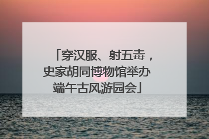 穿汉服、射五毒，史家胡同博物馆举办端午古风游园会