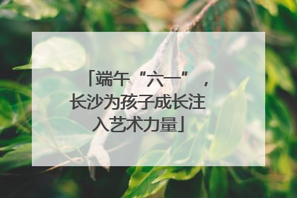 端午“六一”，长沙为孩子成长注入艺术力量