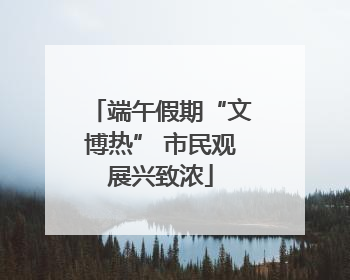 端午假期“文博热” 市民观展兴致浓