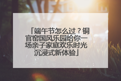 端午节怎么过？铜官窑国风乐园给你一场亲子家庭欢乐时光沉浸式新体验