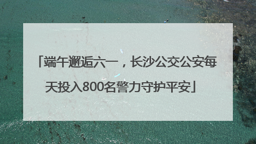 端午邂逅六一，长沙公交公安每天投入800名警力守护平安