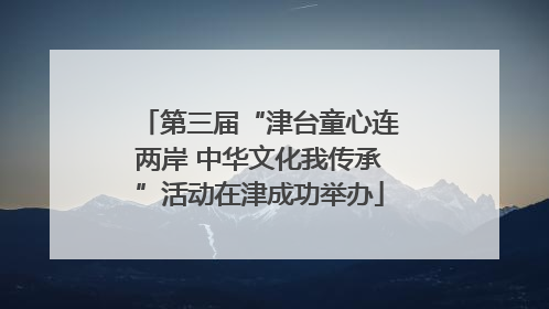 第三届“津台童心连两岸 中华文化我传承”活动在津成功举办