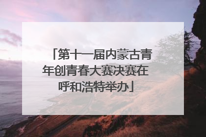 第十一届内蒙古青年创青春大赛决赛在呼和浩特举办
