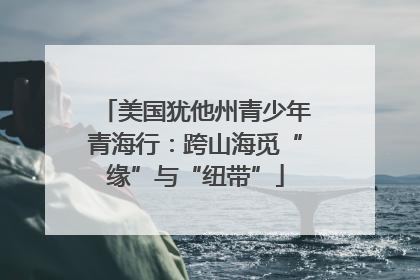 美国犹他州青少年青海行：跨山海觅“缘”与“纽带”