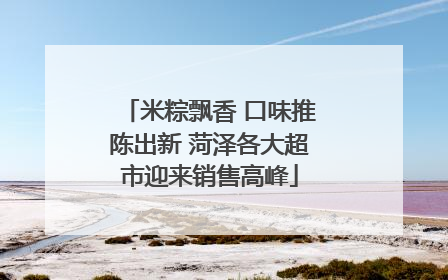 米粽飘香 口味推陈出新 菏泽各大超市迎来销售高峰