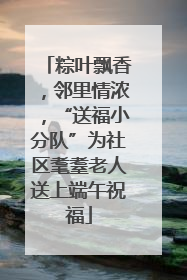 粽叶飘香，邻里情浓，“送福小分队”为社区耄耋老人送上端午祝福