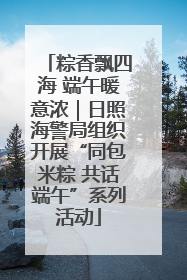 粽香飘四海 端午暖意浓｜日照海警局组织开展“同包米粽 共话端午”系列活动