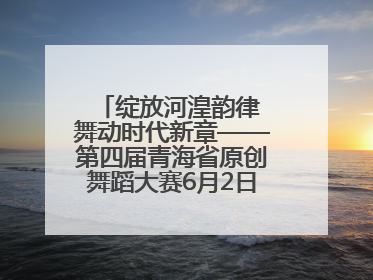 绽放河湟韵律 舞动时代新章——第四届青海省原创舞蹈大赛6月2日盛大启幕