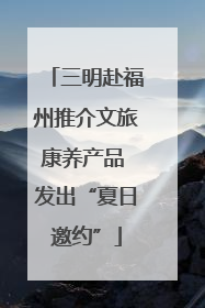 三明赴福州推介文旅康养产品 发出“夏日邀约”