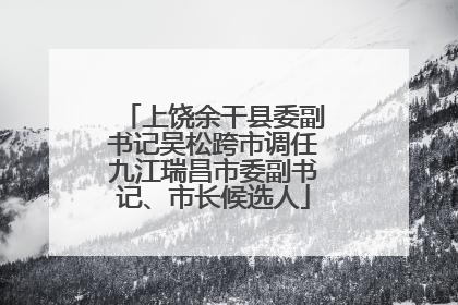 上饶余干县委副书记吴松跨市调任九江瑞昌市委副书记、市长候选人