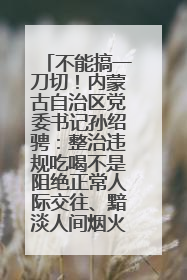 不能搞一刀切！内蒙古自治区党委书记孙绍骋：整治违规吃喝不是阻绝正常人际交往、黯淡人间烟火