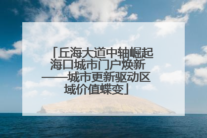 丘海大道中轴崛起 海口城市门户焕新——城市更新驱动区域价值蝶变