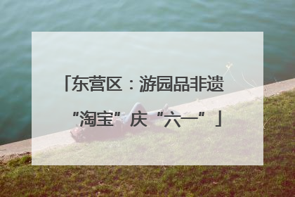 东营区：游园品非遗 “淘宝”庆“六一”