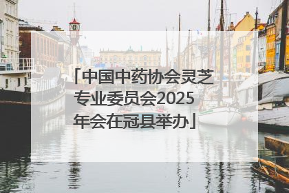 中国中药协会灵芝专业委员会2025年会在冠县举办