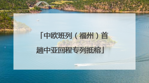 中欧班列（福州）首趟中亚回程专列抵榕