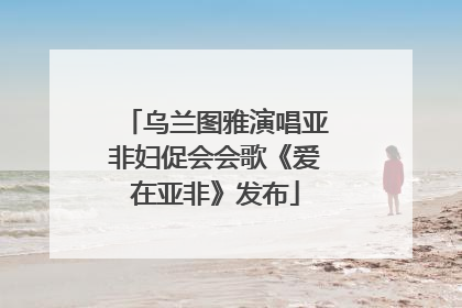 乌兰图雅演唱亚非妇促会会歌《爱在亚非》发布