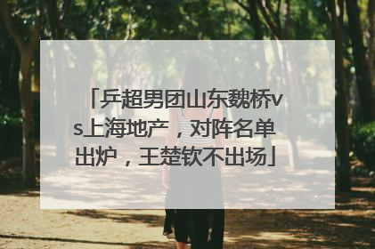 乒超男团山东魏桥vs上海地产，对阵名单出炉，王楚钦不出场