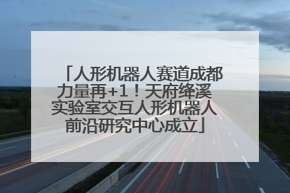 人形机器人赛道成都力量再+1！天府绛溪实验室交互人形机器人前沿研究中心成立