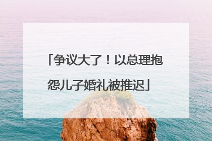 争议大了！以总理抱怨儿子婚礼被推迟