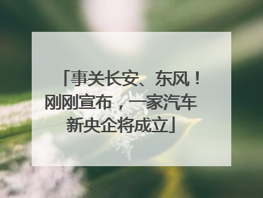 事关长安、东风！刚刚宣布，一家汽车新央企将成立