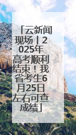 云新闻现场丨2025年高考顺利结束！我省考生6月25日左右可查成绩