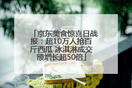 京东美食惊喜日战报：超10万人抢百斤西瓜 冰淇淋成交额增长超50倍
