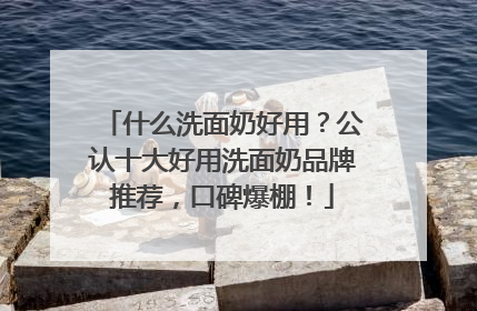 什么洗面奶好用？公认十大好用洗面奶品牌推荐，口碑爆棚！