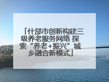 什邡市创新构建三级养老服务网络 探索“养老+振兴”城乡融合新模式