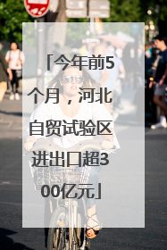 今年前5个月，河北自贸试验区进出口超300亿元