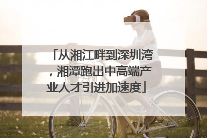 从湘江畔到深圳湾，湘潭跑出中高端产业人才引进加速度