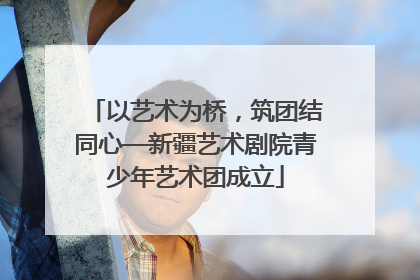 以艺术为桥，筑团结同心—新疆艺术剧院青少年艺术团成立