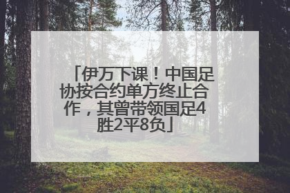 伊万下课！中国足协按合约单方终止合作，其曾带领国足4胜2平8负
