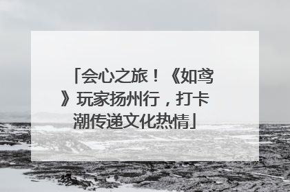 会心之旅！《如鸢》玩家扬州行，打卡潮传递文化热情