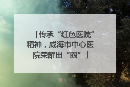 传承“红色医院”精神，威海市中心医院荣耀出“圈”