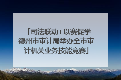 司法联动+以赛促学 德州市审计局举办全市审计机关业务技能竞赛