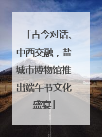 古今对话、中西交融，盐城市博物馆推出端午节文化盛宴